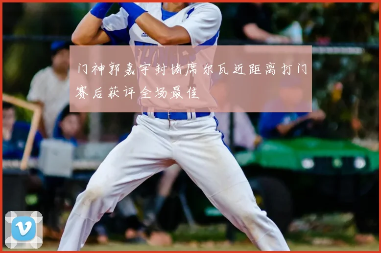 门神郭嘉宇封堵席尔瓦近距离打门赛后获评全场最佳