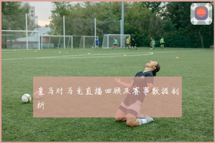 皇马对马竞直播回顾及赛事数据剖析