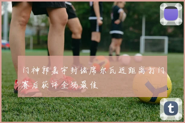 门神郭嘉宇封堵席尔瓦近距离打门赛后获评全场最佳
